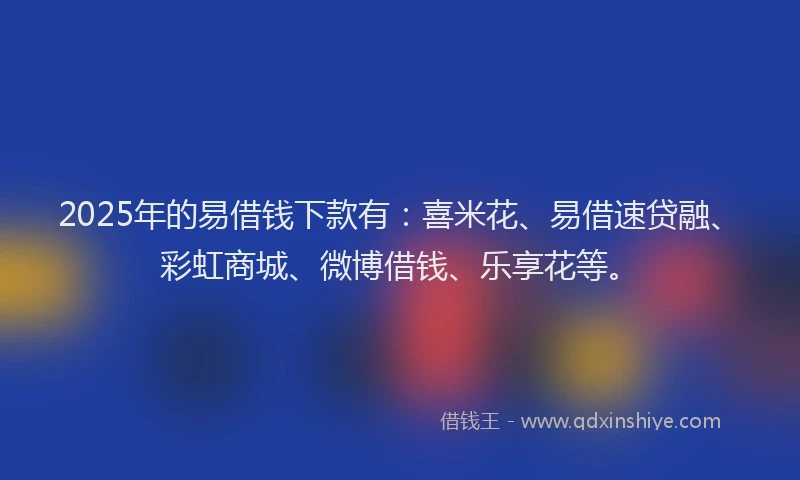 2025年的易借钱下款有：喜米花、易借速贷融、彩虹商城、微博借钱、乐享花等。