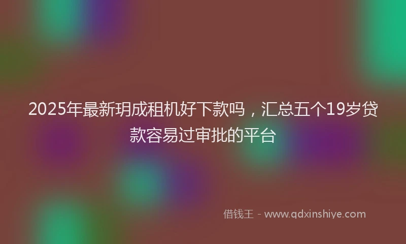 2025年最新玥成租机好下款吗，汇总五个19岁贷款容易过审批的平台