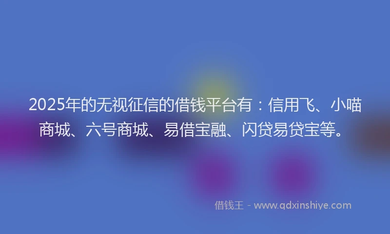 2025年的无视征信的借钱平台有：信用飞、小喵商城、六号商城、易借宝融、闪贷易贷宝等。