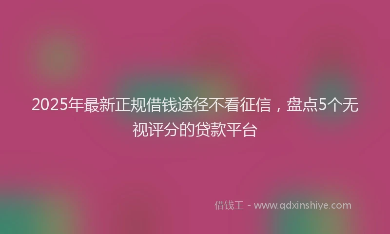 2025年最新正规借钱途径不看征信，盘点5个无视评分的贷款平台