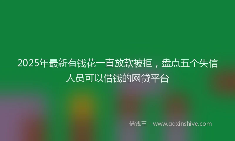 2025年最新有钱花一直放款被拒，盘点五个失信人员可以借钱的网贷平台