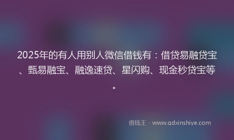 2025年的有人用别人微信借钱有：借贷易融贷宝、甄易融宝、融逸速贷、星闪购、现金秒贷宝等。