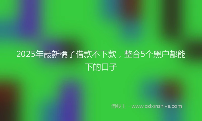 2025年最新橘子借款不下款，整合5个黑户都能下的口子