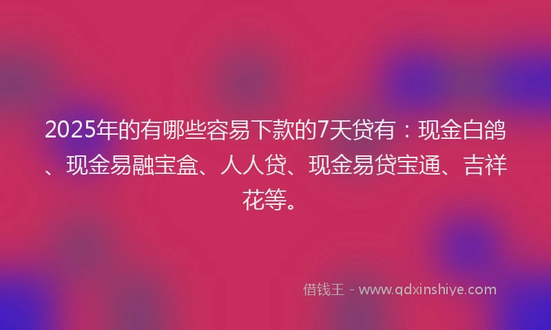 2025年的有哪些容易下款的7天贷有：现金白鸽、现金易融宝盒、人人贷、现金易贷宝通、吉祥花等。