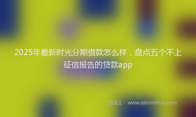 2025年最新时光分期借款怎么样，盘点五个不上征信报告的贷款app