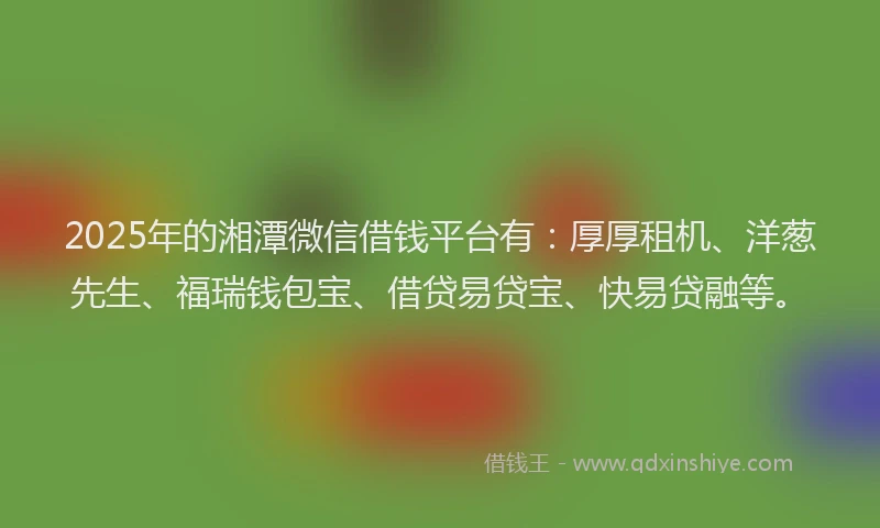 2025年的湘潭微信借钱平台有：厚厚租机、洋葱先生、福瑞钱包宝、借贷易贷宝、快易贷融等。