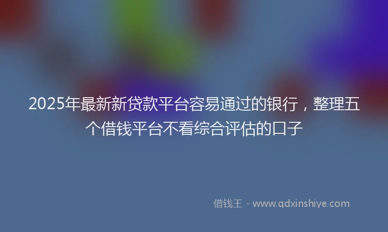 2025年最新新贷款平台容易通过的银行，整理五个借钱平台不看综合评估的口子