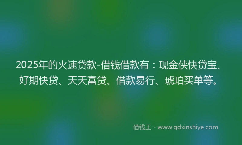 2025年的火速贷款-借钱借款有：现金侠快贷宝、好期快贷、天天富贷、借款易行、琥珀买单等。