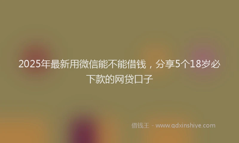 2025年最新用微信能不能借钱，分享5个18岁必下款的网贷口子