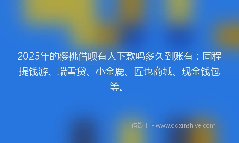 2025年的樱桃借呗有人下款吗多久到账有：同程提钱游、瑞雪贷、小金鹿、匠也商城、现金钱包等。