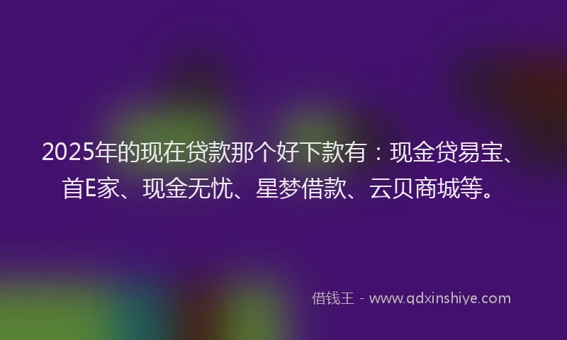2025年的现在贷款那个好下款有：现金贷易宝、首E家、现金无忧、星梦借款、云贝商城等。