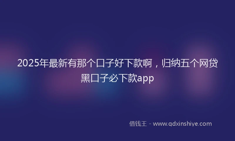 2025年最新有那个口子好下款啊，归纳五个网贷黑口子必下款app