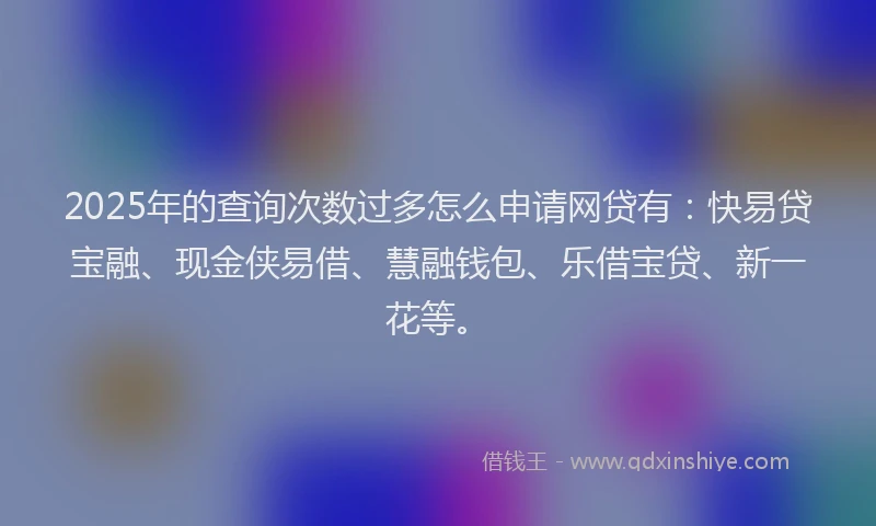 2025年的查询次数过多怎么申请网贷有：快易贷宝融、现金侠易借、慧融钱包、乐借宝贷、新一花等。