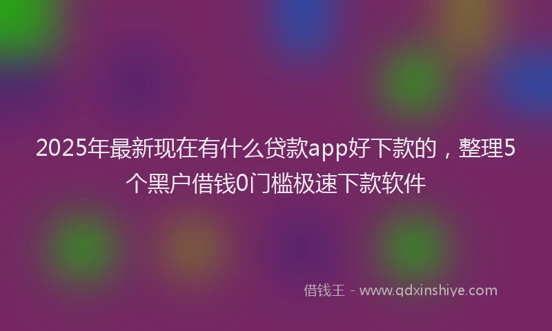2025年最新现在有什么贷款app好下款的，整理5个黑户借钱0门槛极速下款软件