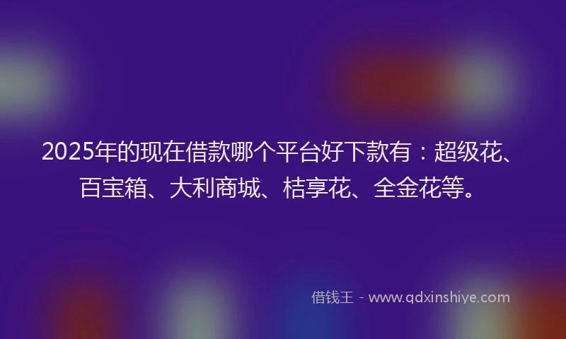 2025年的现在借款哪个平台好下款有：超级花、百宝箱、大利商城、桔享花、全金花等。
