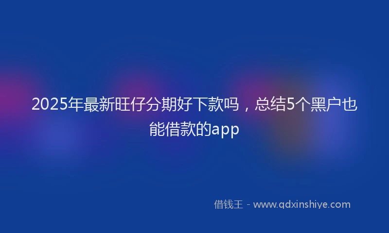 2025年最新旺仔分期好下款吗，总结5个黑户也能借款的app