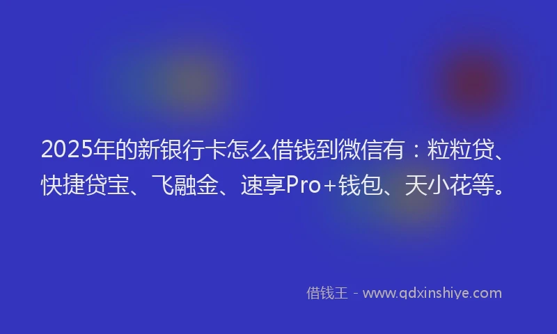 2025年的新银行卡怎么借钱到微信有：粒粒贷、快捷贷宝、飞融金、速享Pro+钱包、天小花等。