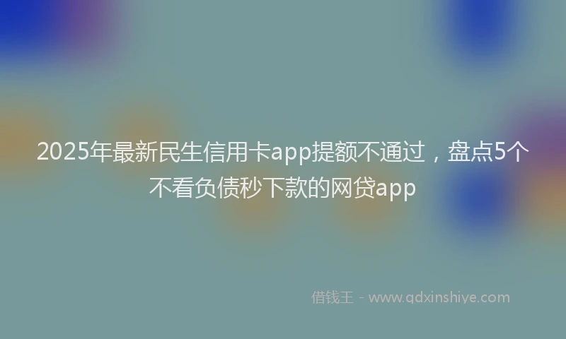 2025年最新民生信用卡app提额不通过，盘点5个不看负债秒下款的网贷app