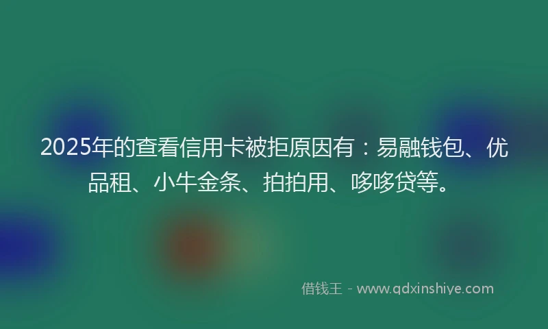 2025年的查看信用卡被拒原因有：易融钱包、优品租、小牛金条、拍拍用、哆哆贷等。