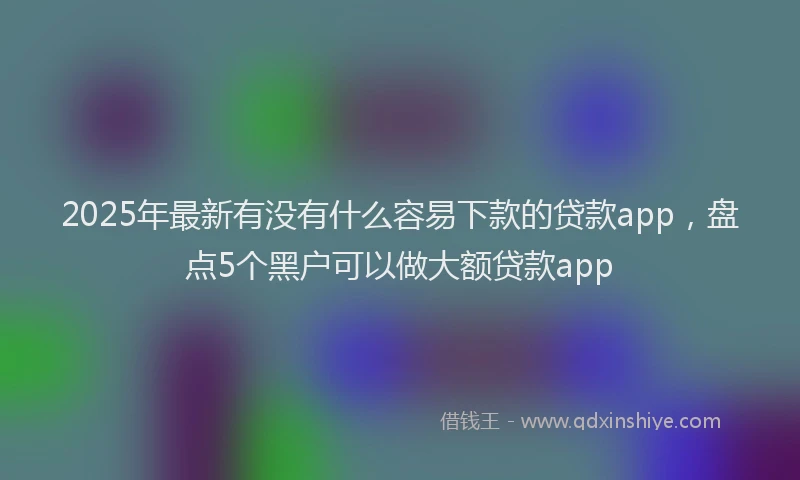 2025年最新有没有什么容易下款的贷款app，盘点5个黑户可以做大额贷款app