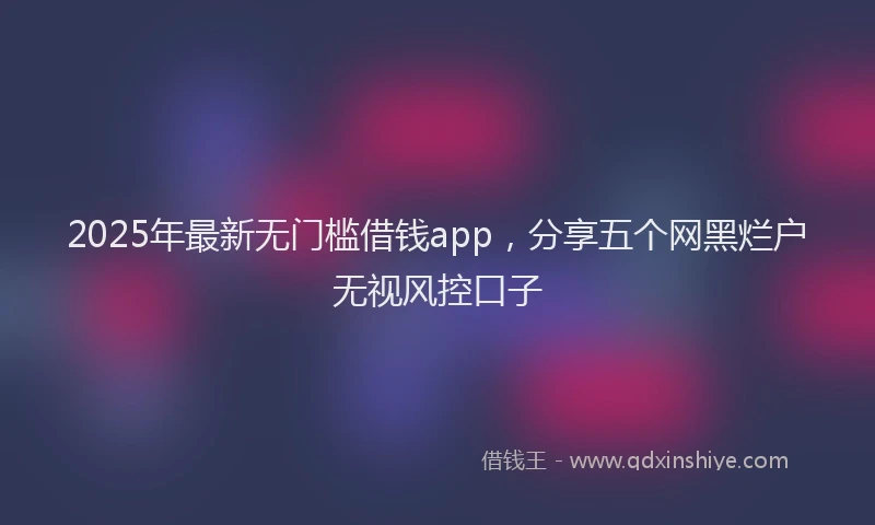 2025年最新无门槛借钱app，分享五个网黑烂户无视风控口子