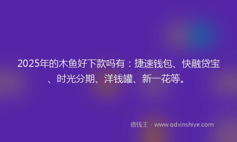 2025年的木鱼好下款吗有：捷速钱包、快融贷宝、时光分期、洋钱罐、新一花等。