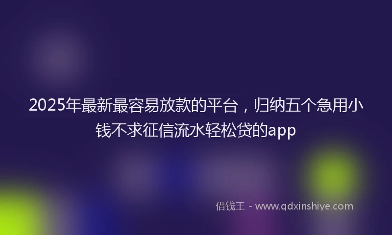 2025年最新最容易放款的平台，归纳五个急用小钱不求征信流水轻松贷的app
