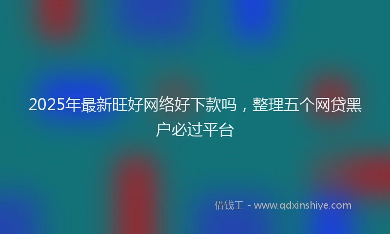 2025年最新旺好网络好下款吗，整理五个网贷黑户必过平台