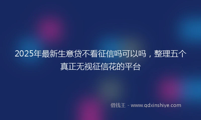 2025年最新生意贷不看征信吗可以吗，整理五个真正无视征信花的平台