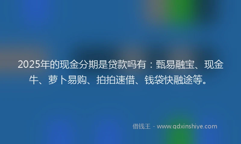2025年的现金分期是贷款吗有：甄易融宝、现金牛、萝卜易购、拍拍速借、钱袋快融途等。