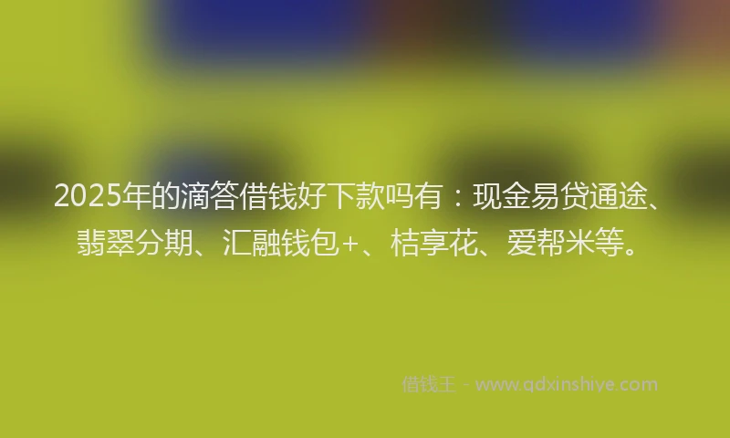 2025年的滴答借钱好下款吗有：现金易贷通途、翡翠分期、汇融钱包+、桔享花、爱帮米等。