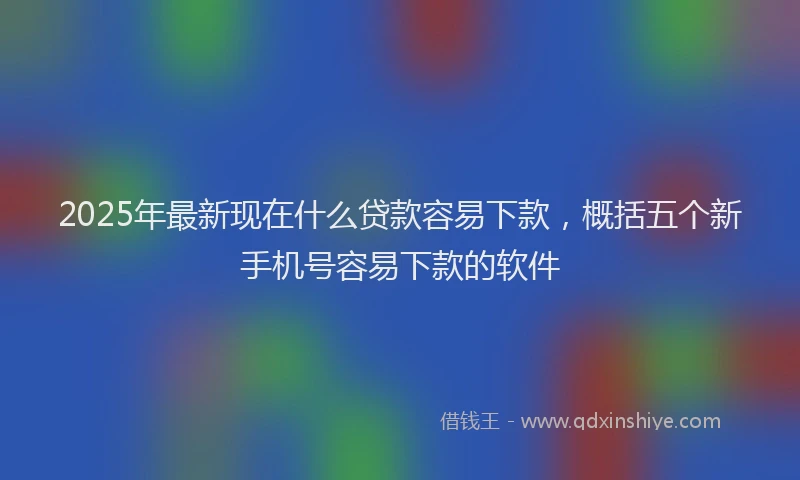 2025年最新现在什么贷款容易下款，概括五个新手机号容易下款的软件