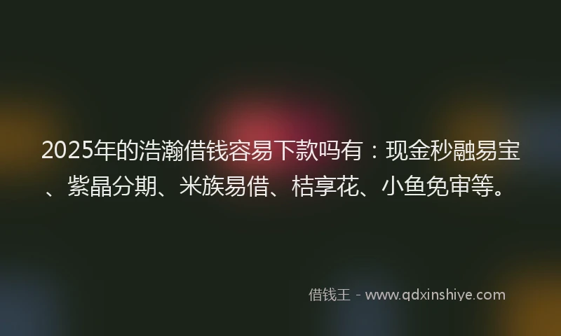 2025年的浩瀚借钱容易下款吗有：现金秒融易宝、紫晶分期、米族易借、桔享花、小鱼免审等。