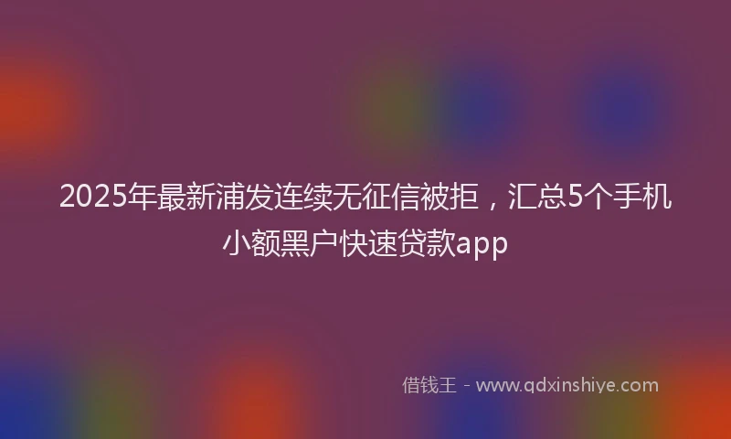 2025年最新浦发连续无征信被拒，汇总5个手机小额黑户快速贷款app