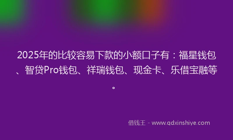 2025年的比较容易下款的小额口子有：福星钱包、智贷Pro钱包、祥瑞钱包、现金卡、乐借宝融等。