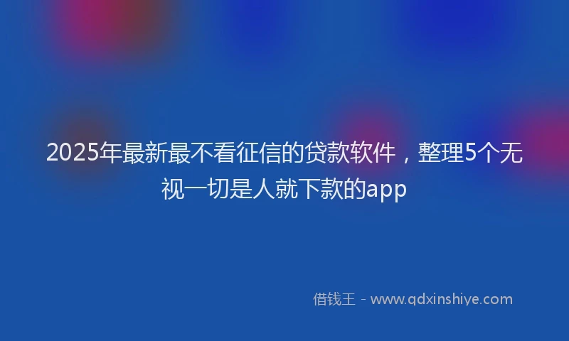 2025年最新最不看征信的贷款软件，整理5个无视一切是人就下款的app