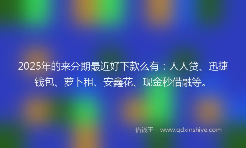 2025年的来分期最近好下款么有：人人贷、迅捷钱包、萝卜租、安鑫花、现金秒借融等。