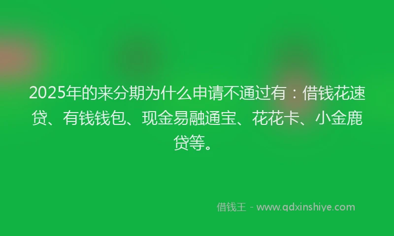 2025年的来分期为什么申请不通过有：借钱花速贷、有钱钱包、现金易融通宝、花花卡、小金鹿贷等。