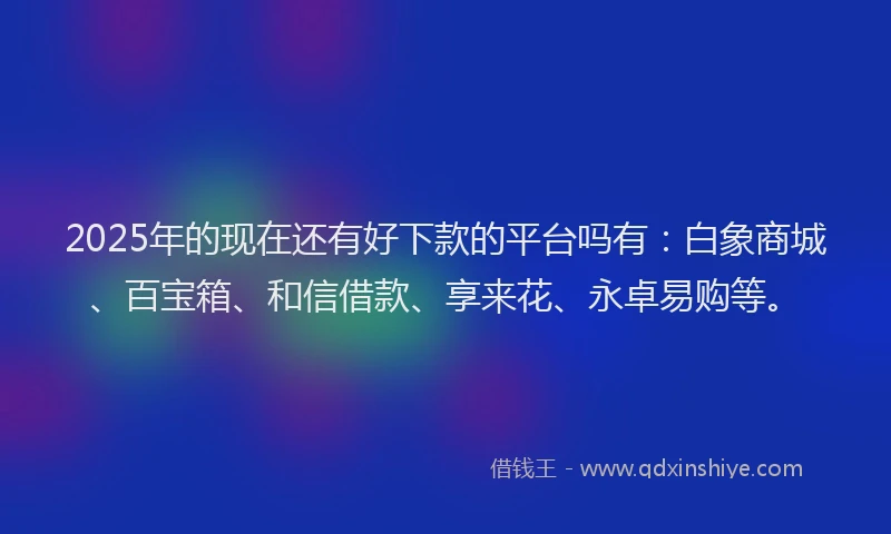 2025年的现在还有好下款的平台吗有：白象商城、百宝箱、和信借款、享来花、永卓易购等。