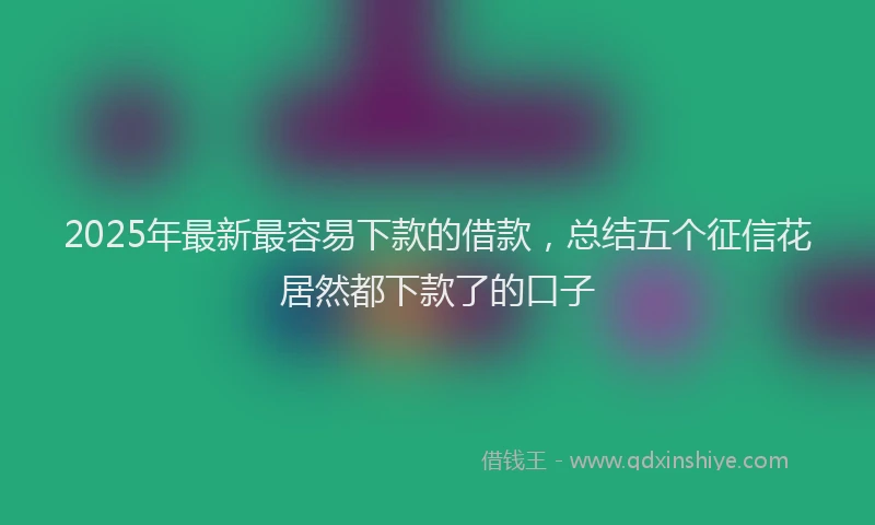 2025年最新最容易下款的借款，总结五个征信花居然都下款了的口子