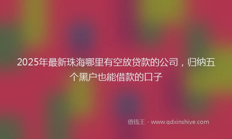 2025年最新珠海哪里有空放贷款的公司，归纳五个黑户也能借款的口子