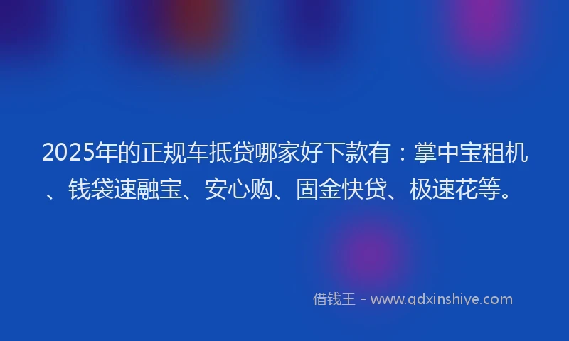 2025年的正规车抵贷哪家好下款有：掌中宝租机、钱袋速融宝、安心购、固金快贷、极速花等。