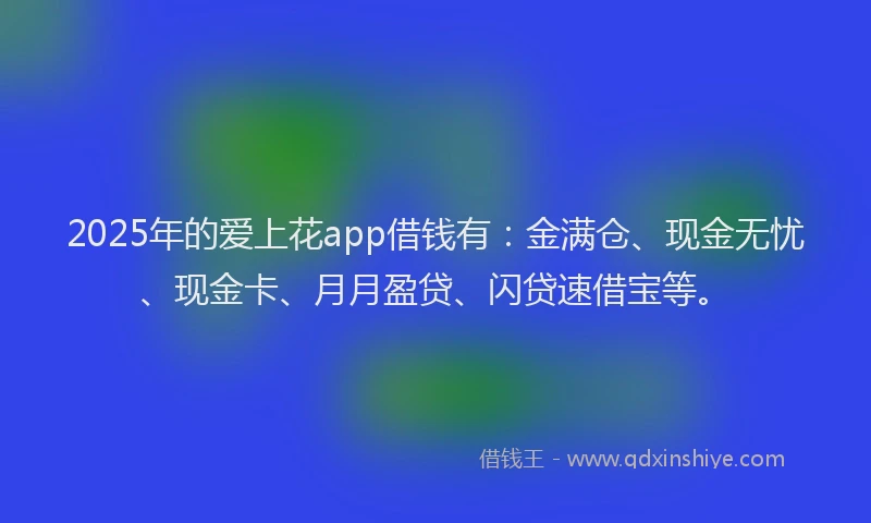 2025年的爱上花app借钱有：金满仓、现金无忧、现金卡、月月盈贷、闪贷速借宝等。