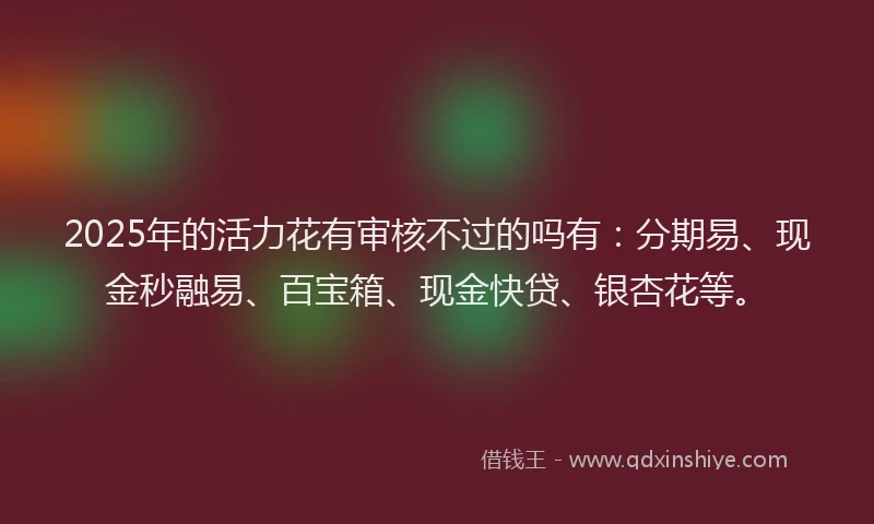 2025年的活力花有审核不过的吗有：分期易、现金秒融易、百宝箱、现金快贷、银杏花等。