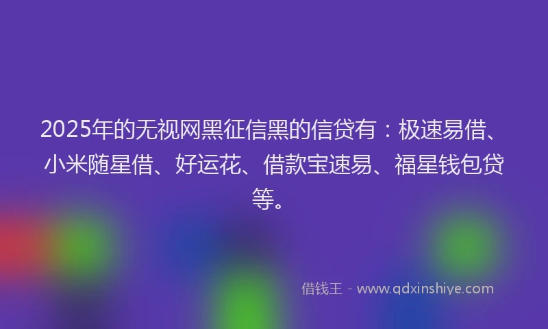 2025年的无视网黑征信黑的信贷有：极速易借、小米随星借、好运花、借款宝速易、福星钱包贷等。