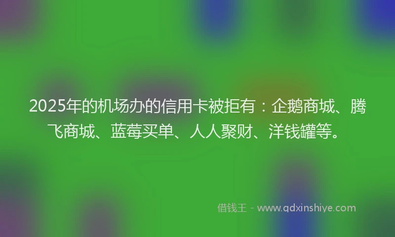 2025年的机场办的信用卡被拒有：企鹅商城、腾飞商城、蓝莓买单、人人聚财、洋钱罐等。