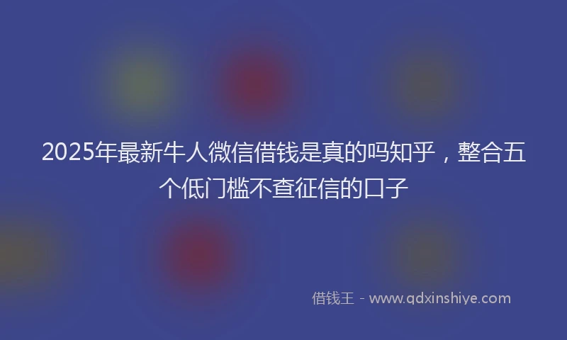 2025年最新牛人微信借钱是真的吗知乎，整合五个低门槛不查征信的口子
