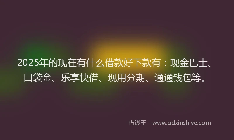 2025年的现在有什么借款好下款有：现金巴士、口袋金、乐享快借、现用分期、通通钱包等。
