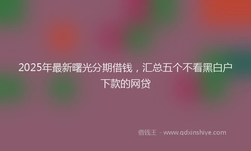 2025年最新曙光分期借钱，汇总五个不看黑白户下款的网贷
