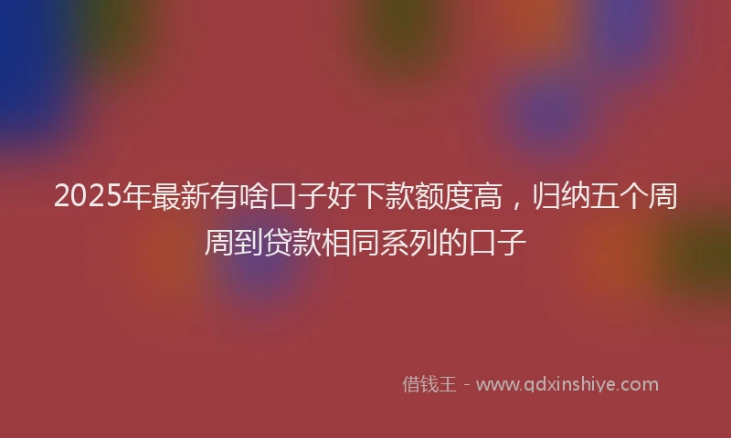 2025年最新有啥口子好下款额度高，归纳五个周周到贷款相同系列的口子